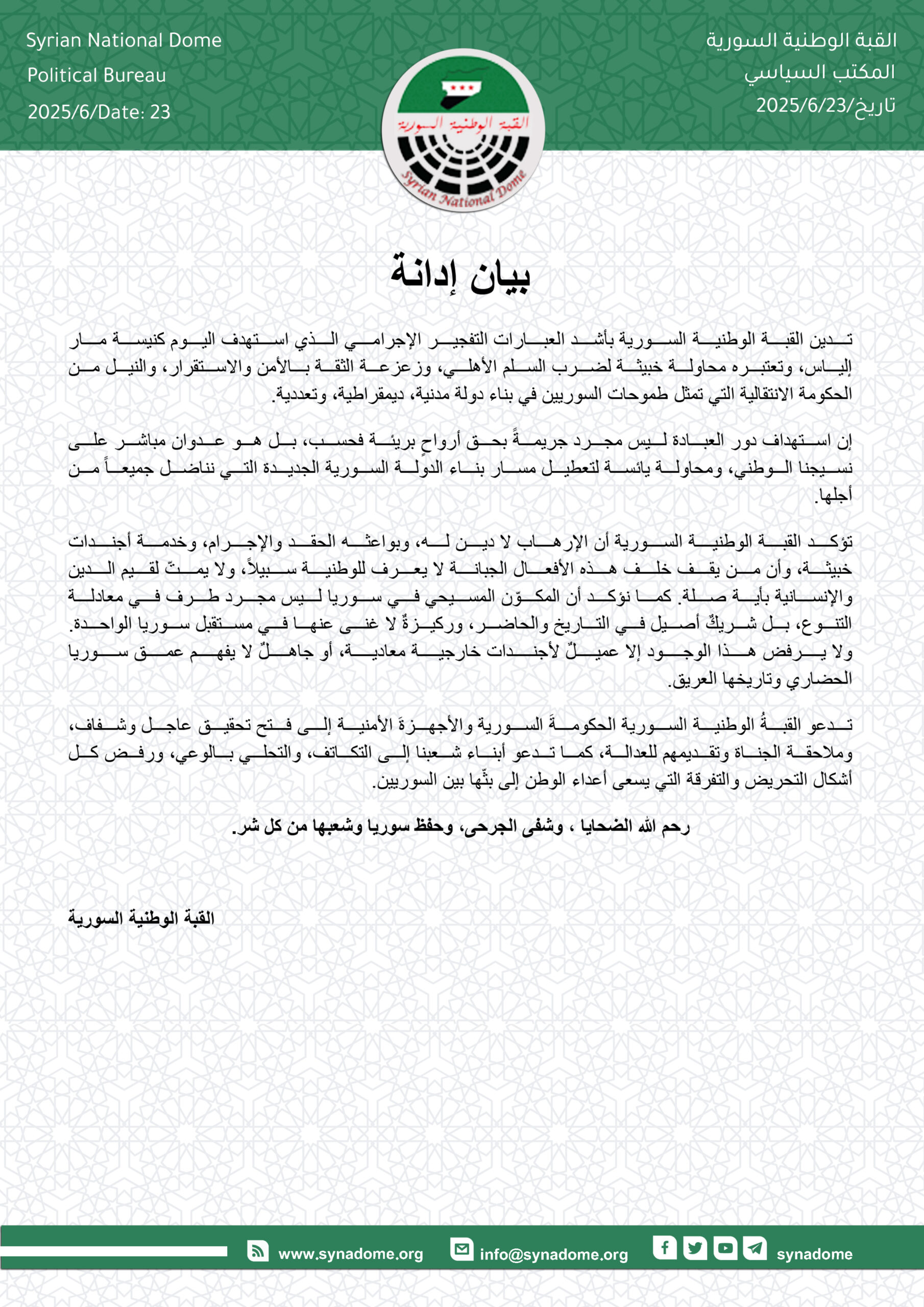 استهداف كنيسة مار إلياس: جريمة إرهابية جديدة تهدّد السلم الأهلي وتستهدف النسيج السوريتدين القبة الوطنية السورية بأشد العبارات التفجير الإجرامي الذي استهدف اليوم كنيسة مار إلياس، وتعتبره محاولة خبيثة لضرب السلم الأهلي، وزعزعة الثقة بالأمن والاستقرار، والنيل من الحكومة الانتقالية التي تمثل طموحات السوريين في بناء دولة مدنية، ديمقراطية، وتعددية. إن استهداف دور العبادة ليس مجرد جريمةً بحق أرواحٍ بريئة فحسب، بل هو عدوان مباشر على نسيجنا الوطني، ومحاولة يائسة لتعطيل مسار بناء الدولة السورية الجديدة التي نناضل جميعاً من أجلها. تؤكد القبة الوطنية السورية أن الإرهاب لا دين له، وبواعثه الحقد والإجرام، وخدمة أجندات خبيثة، وأن من يقف خلف هذه الأفعال الجبانة لا يعرف للوطنية سبيلاً، ولا يمتّ لقيم الدين والإنسانية بأية صلة. كما نؤكد أن المكوّن المسيحي في سوريا ليس مجرد طرف في معادلة التنوع، بل شريكٌ أصيل في التاريخ والحاضر، وركيزةٌ لا غنى عنها في مستقبل سوريا الواحدة. ولا يرفض هذا الوجود إلا عميلٌ لأجندات خارجية معادية، أو جاهلٌ لا يفهم عمق سوريا الحضاري وتاريخها العريق. تدعو القبةُ الوطنية السورية الحكومةَ الانتقالية والأجهزةَ الأمنية إلى فتح تحقيق عاجل وشفاف، وملاحقة الجناة وتقديمهم للعدالة، كما تدعو أبناء شعبنا إلى التكاتف، والتحلي بالوعي، ورفض كل أشكال التحريض والتفرقة التي يسعى أعداء الوطن إلى بثّها بين السوريين. رحم الله الشهداء، وشفى الجرحى، وحفظ سوريا وشعبها من كل شر. القبة الوطنية السورية